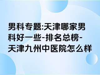 男科专题:天津哪家男科好一些-排名总榜-天津九洲中医院怎么样