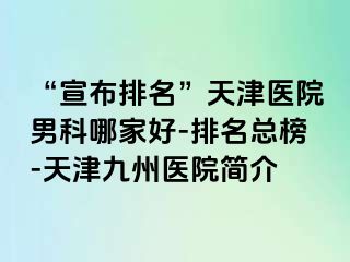 “宣布排名”天津医院男科哪家好-排名总榜-天津九洲医院简介