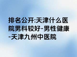 排名公开:天津什么医院男科较好-男性健康-天津九洲中医院