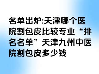 名单出炉:天津哪个医院割包皮比较专业“排名名单”天津九洲中医院割包皮多少钱