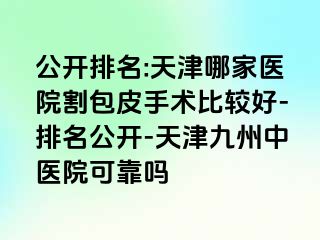 公开排名:天津哪家医院割包皮手术比较好-排名公开-天津九洲中医院可靠吗