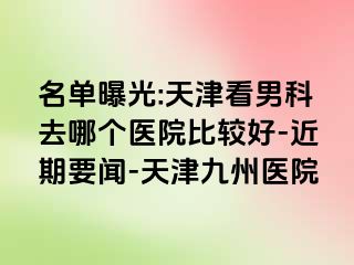 名单曝光:天津看男科去哪个医院比较好-近期要闻-天津九洲医院