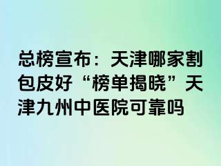 总榜宣布：天津哪家割包皮好“榜单揭晓”天津九洲中医院可靠吗