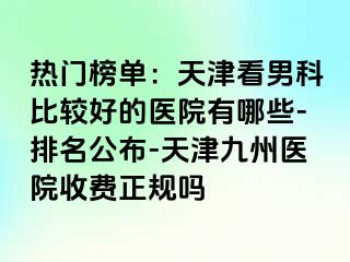 热门榜单：天津看男科比较好的医院有哪些-排名公布-天津九洲医院收费正规吗