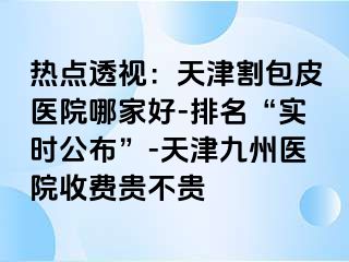 热点透视：天津割包皮医院哪家好-排名“实时公布”-天津九洲医院收费贵不贵