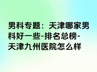 男科专题：天津哪家男科好一些-排名总榜-天津九洲医院怎么样