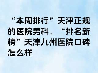 “本周排行”天津正规的医院男科，“排名新榜”天津九洲医院口碑怎么样