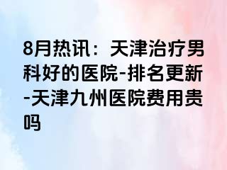 8月热讯：天津治疗男科好的医院-排名更新-天津九洲医院费用贵吗