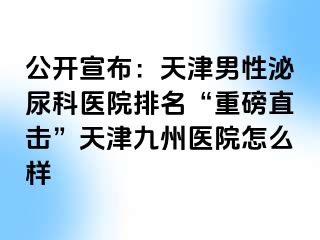 公开宣布：天津男性泌尿科医院排名“重磅直击”天津九洲医院怎么样