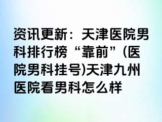 资讯更新：天津医院男科排行榜“靠前”(医院男科挂号)天津九洲医院看男科怎么样