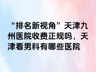 “排名新视角”天津九洲医院收费正规吗，天津看男科有哪些医院