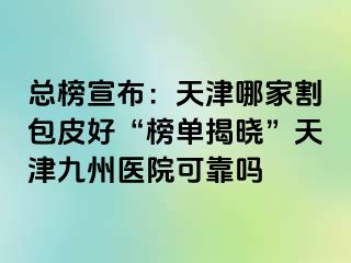 总榜宣布：天津哪家割包皮好“榜单揭晓”天津九洲医院可靠吗