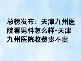 总榜发布：天津九洲医院看男科怎么样-天津九洲医院收费贵不贵