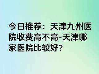 今日推荐：天津九洲医院收费高不高-天津哪家医院比较好？