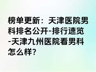 榜单更新：天津医院男科排名公开-排行速览-天津九洲医院看男科怎么样？