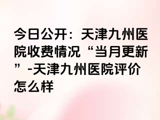 今日公开：天津九洲医院收费情况“当月更新”-天津九洲医院评价怎么样