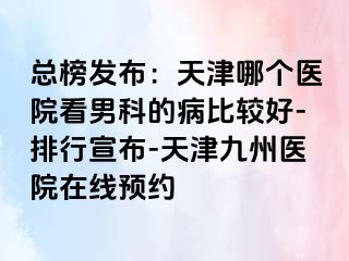 总榜发布：天津哪个医院看男科的病比较好-排行宣布-天津九洲医院在线预约