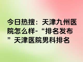 今日热搜：天津九洲医院怎么样-“排名发布”天津医院男科排名