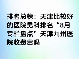 排名总榜：天津比较好的医院男科排名“8月专栏盘点”天津九洲医院收费贵吗