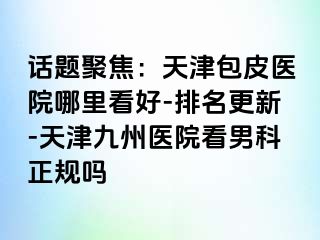 话题聚焦：天津包皮医院哪里看好-排名更新-天津九洲医院看男科正规吗