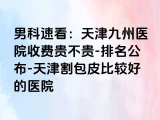 男科速看：天津九洲医院收费贵不贵-排名公布-天津割包皮比较好的医院