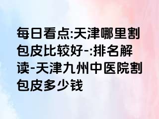 每日看点:天津哪里割包皮比较好-:排名解读-天津九洲中医院割包皮多少钱