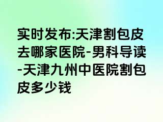 实时发布:天津割包皮去哪家医院-男科导读-天津九洲中医院割包皮多少钱