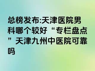 总榜发布:天津医院男科哪个较好“专栏盘点”天津九洲中医院可靠吗