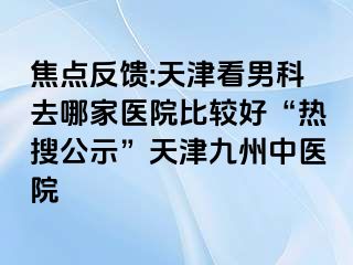 焦点反馈:天津看男科去哪家医院比较好“热搜公示”天津九洲中医院