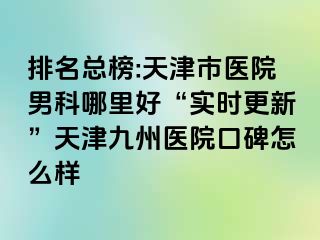 排名总榜:天津市医院男科哪里好“实时更新”天津九洲医院口碑怎么样