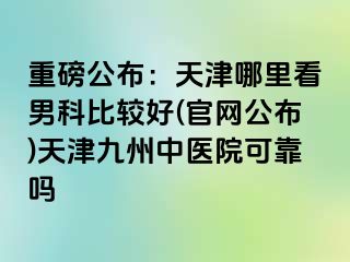 重磅公布：天津哪里看男科比较好(官网公布)天津九洲中医院可靠吗