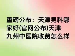 重磅公布：天津男科哪家好(官网公布)天津九洲中医院收费怎么样