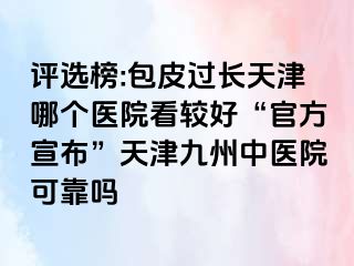 评选榜:包皮过长天津哪个医院看较好“官方宣布”天津九洲中医院可靠吗