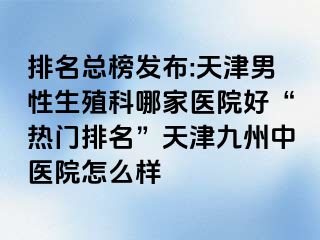 排名总榜发布:天津男性生殖科哪家医院好“热门排名”天津九洲中医院怎么样