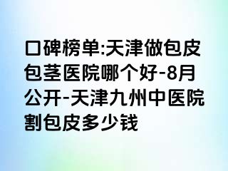 口碑榜单:天津做包皮包茎医院哪个好-8月公开-天津九洲中医院割包皮多少钱