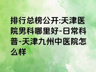 排行总榜公开:天津医院男科哪里好-日常科普-天津九洲中医院怎么样