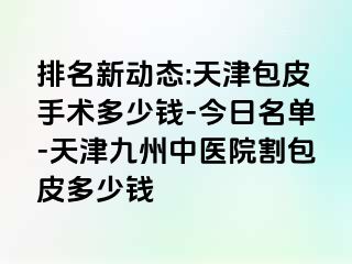 排名新动态:天津包皮手术多少钱-今日名单-天津九洲中医院割包皮多少钱