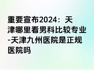 重要宣布2024：天津哪里看男科比较专业-天津九洲医院是正规医院吗