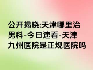 公开揭晓:天津哪里治男科-今日速看-天津九洲医院是正规医院吗