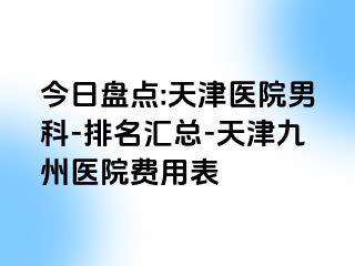 今日盘点:天津医院男科-排名汇总-天津九洲医院费用表