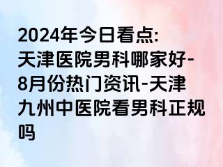 2024年今日看点:天津医院男科哪家好-8月份热门资讯-天津九洲中医院看男科正规吗