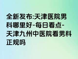 全新发布:天津医院男科哪里好-每日看点-天津九洲中医院看男科正规吗