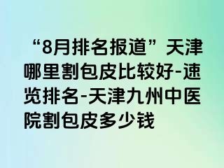 “8月排名报道”天津哪里割包皮比较好-速览排名-天津九洲中医院割包皮多少钱