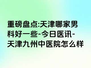 重磅盘点:天津哪家男科好一些-今日医讯-天津九洲中医院怎么样