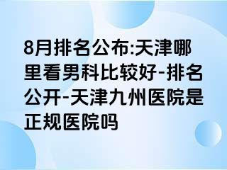 8月排名公布:天津哪里看男科比较好-排名公开-天津九洲医院是正规医院吗