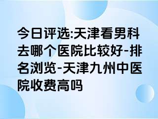 今日评选:天津看男科去哪个医院比较好-排名浏览-天津九洲中医院收费高吗