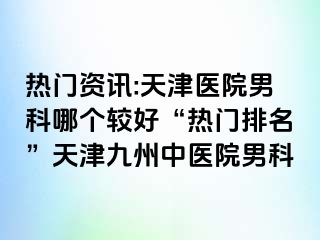 热门资讯:天津医院男科哪个较好“热门排名”天津九洲中医院男科