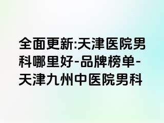 全面更新:天津医院男科哪里好-品牌榜单-天津九洲中医院男科