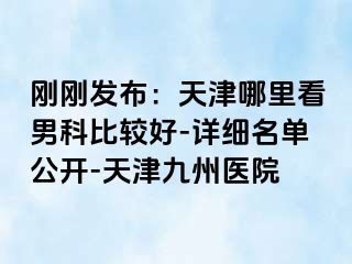 刚刚发布：天津哪里看男科比较好-详细名单公开-天津九洲医院