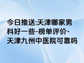 今日推送:天津哪家男科好一些-榜单评价-天津九洲中医院可靠吗